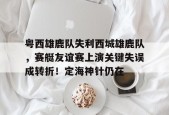 开云体育官网-粤西雄鹿队失利西城雄鹿队，赛艇友谊赛上演关键失误成转折！定海神针仍在的简单介绍